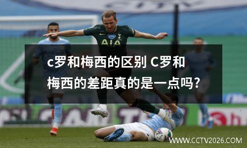 c罗和梅西的区别 C罗和梅西的差距真的是一点吗?