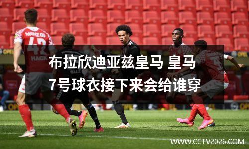 布拉欣迪亚兹皇马 皇马7号球衣接下来会给谁穿