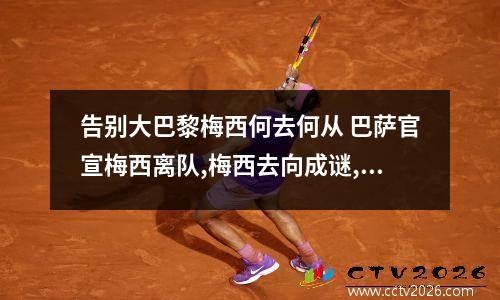 告别大巴黎梅西何去何从 巴萨官宣梅西离队,梅西去向成谜,3大方向引争议
