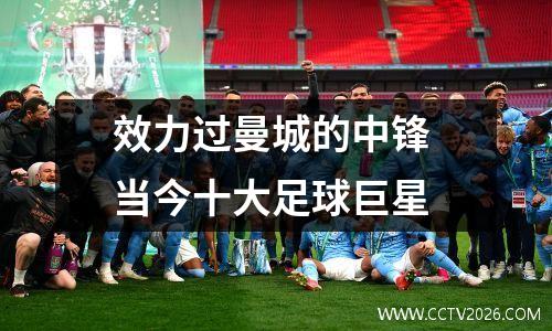 效力过曼城的中锋 当今十大足球巨星