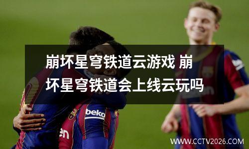 崩坏星穹铁道云游戏 崩坏星穹铁道会上线云玩吗
