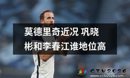 莫德里奇近况 巩晓彬和李春江谁地位高