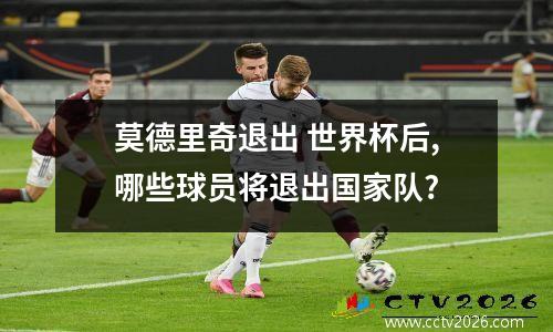 莫德里奇退出 世界杯后,哪些球员将退出国家队?