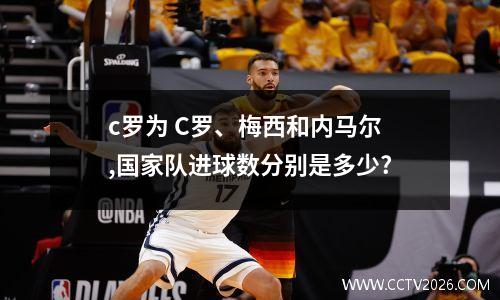 c罗为 C罗、梅西和内马尔,国家队进球数分别是多少?