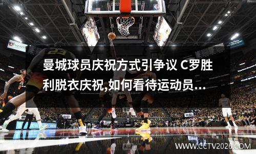曼城球员庆祝方式引争议 C罗胜利脱衣庆祝,如何看待运动员这样的庆祝方式?