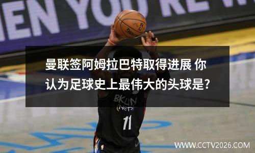 曼联签阿姆拉巴特取得进展 你认为足球史上最伟大的头球是?