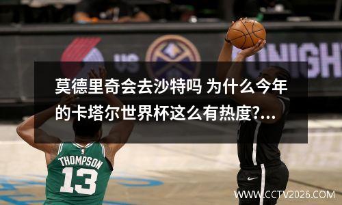 莫德里奇会去沙特吗 为什么今年的卡塔尔世界杯这么有热度?还被称之为“诸神黄昏之战...