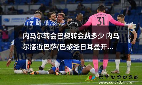 内马尔转会巴黎转会费多少 内马尔接近巴萨(巴黎圣日耳曼开出高价,转会或将成为历史最贵之一...