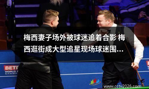 梅西妻子场外被球迷追着合影 梅西逛街成大型追星现场球迷围追堵截场面失控