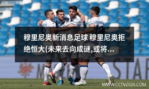 穆里尼奥新消息足球 穆里尼奥拒绝恒大(未来去向成谜,或将加盟意甲豪门?)