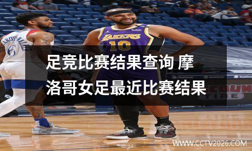 足竞比赛结果查询 摩洛哥女足最近比赛结果