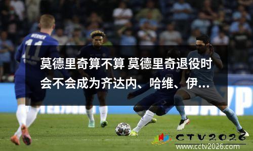 莫德里奇算不算 莫德里奇退役时会不会成为齐达内、哈维、伊涅斯塔同一级别的中场...