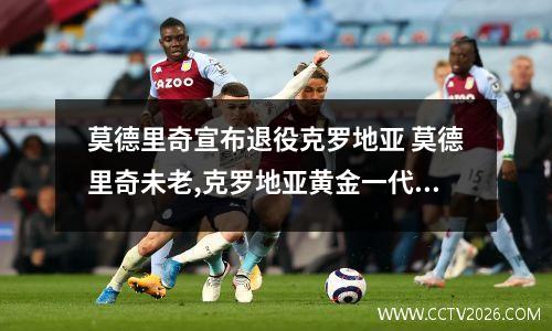 莫德里奇宣布退役克罗地亚 莫德里奇未老,克罗地亚黄金一代依旧闪耀