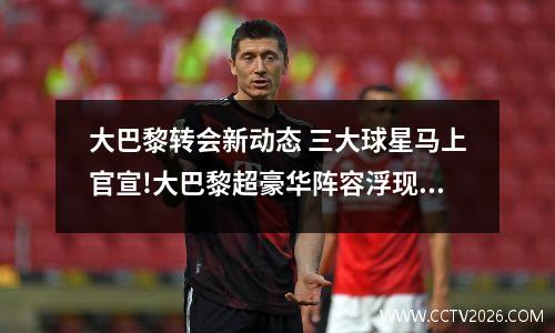 大巴黎转会新动态 三大球星马上官宣!大巴黎超豪华阵容浮现,7000万+双免签