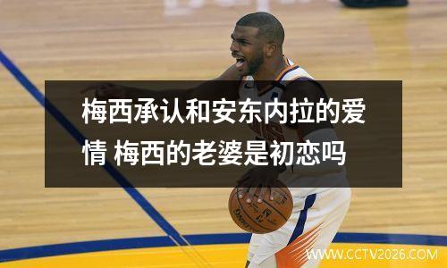 梅西承认和安东内拉的爱情 梅西的老婆是初恋吗