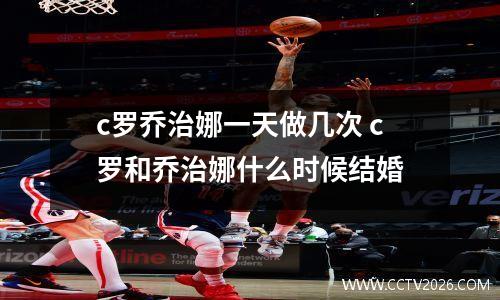 c罗乔治娜一天做几次 c罗和乔治娜什么时候结婚