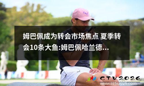 姆巴佩成为转会市场焦点 夏季转会10条大鱼:姆巴佩哈兰德领衔,梅西C罗花落谁家?