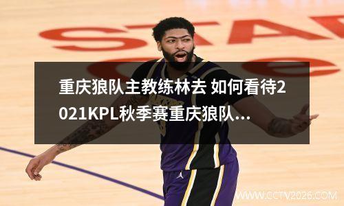 重庆狼队主教练林去 如何看待2021KPL秋季赛重庆狼队完胜广州TTG队?