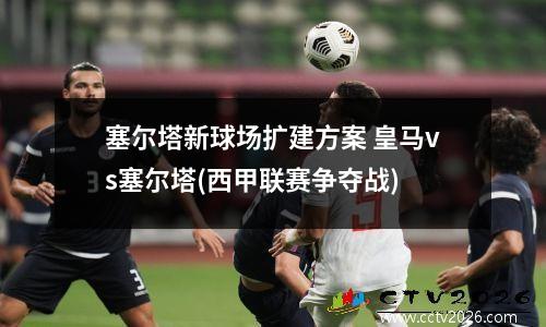 塞尔塔新球场扩建方案 皇马vs塞尔塔(西甲联赛争夺战)