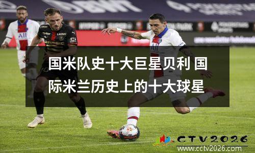 国米队史十大巨星贝利 国际米兰历史上的十大球星