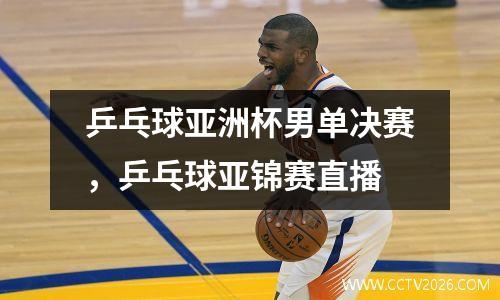 乒乓球亚洲杯男单决赛，乒乓球亚锦赛直播