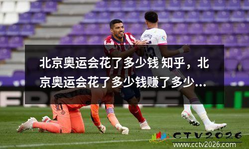 北京奥运会花了多少钱 知乎，北京奥运会花了多少钱赚了多少钱