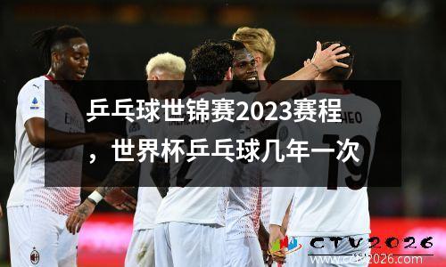 乒乓球世锦赛2023赛程，世界杯乒乓球几年一次