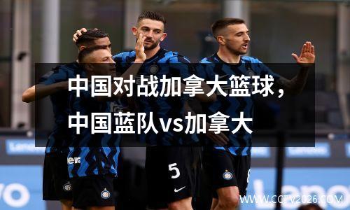 中国对战加拿大篮球，中国蓝队vs加拿大