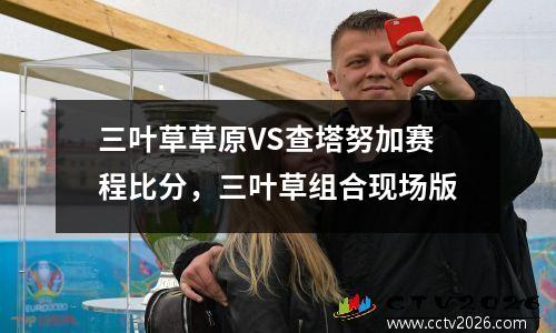 三叶草草原VS查塔努加赛程比分，三叶草组合现场版