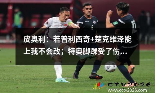 皮奥利：若普利西奇+楚克维泽能上我不会改；特奥脚踝受了伤视频