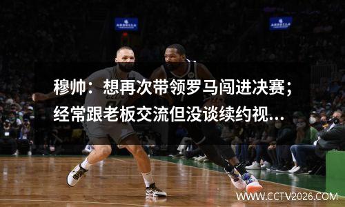 穆帅：想再次带领罗马闯进决赛；经常跟老板交流但没谈续约视频