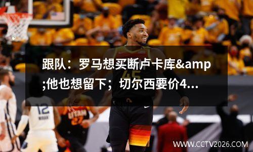 跟队：罗马想买断卢卡库&他也想留下；切尔西要价4000万欧元视频