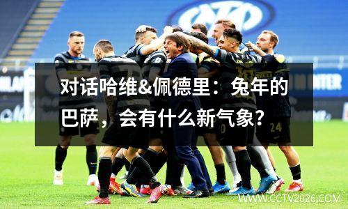 对话哈维&佩德里：兔年的巴萨，会有什么新气象？