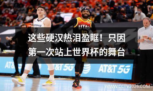 这些硬汉热泪盈眶！只因第一次站上世界杯的舞台