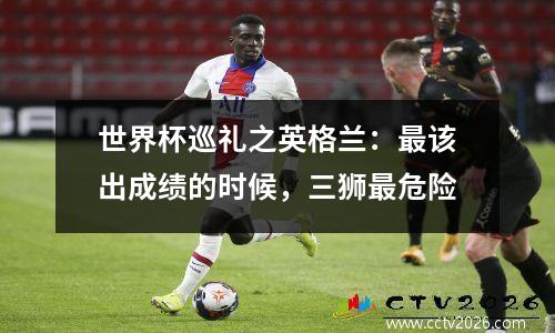 世界杯巡礼之英格兰：最该出成绩的时候，三狮最危险