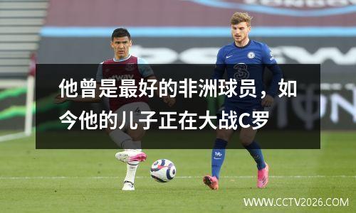 他曾是最好的非洲球员，如今他的儿子正在大战C罗