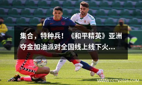 集合，特种兵！《和平精英》亚洲夺金加油派对全国线上线下火热开启