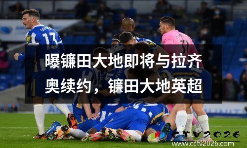 曝镰田大地即将与拉齐奥续约，镰田大地英超
