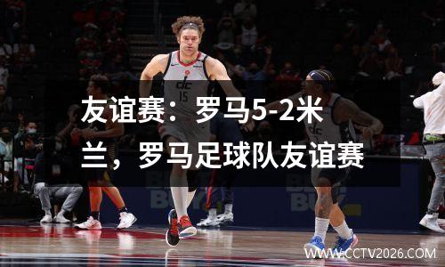 友谊赛：罗马5-2米兰，罗马足球队友谊赛