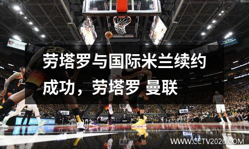 劳塔罗与国际米兰续约成功，劳塔罗 曼联