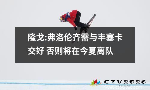 隆戈:弗洛伦齐需与丰塞卡交好 否则将在今夏离队