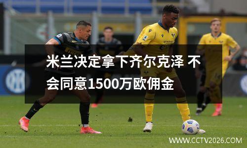 米兰决定拿下齐尔克泽 不会同意1500万欧佣金