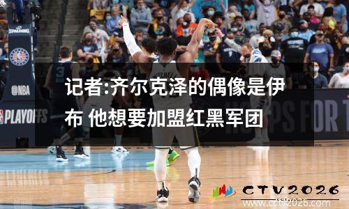 记者:齐尔克泽的偶像是伊布 他想要加盟红黑军团
