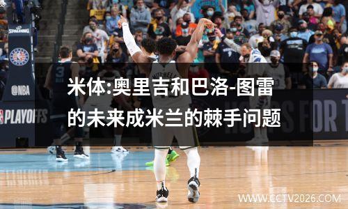米体:奥里吉和巴洛-图雷的未来成米兰的棘手问题