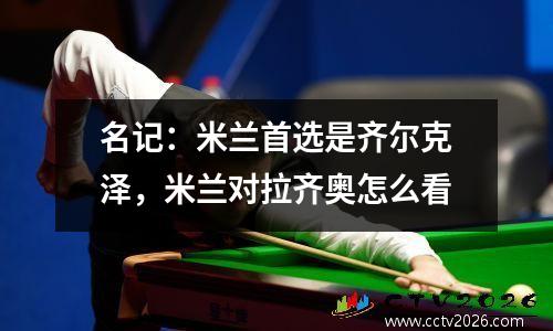 名记：米兰首选是齐尔克泽，米兰对拉齐奥怎么看