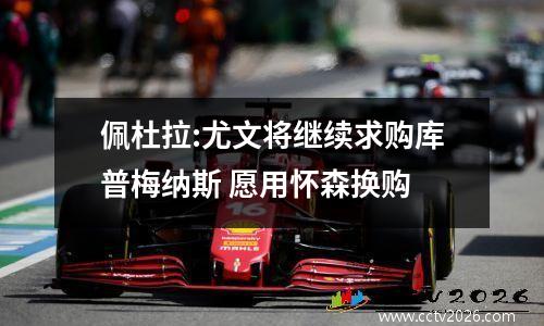 佩杜拉:尤文将继续求购库普梅纳斯 愿用怀森换购