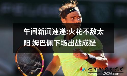 午间新闻速递:火花不敌太阳 姆巴佩下场出战成疑