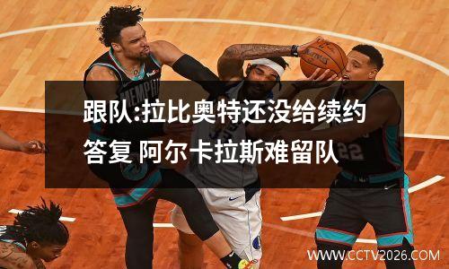 跟队:拉比奥特还没给续约答复 阿尔卡拉斯难留队