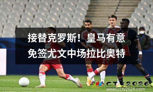接替克罗斯！皇马有意免签尤文中场拉比奥特