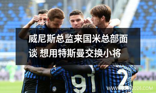 威尼斯总监来国米总部面谈 想用特斯曼交换小将